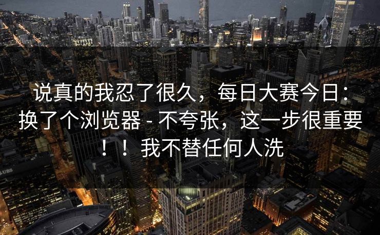 说真的我忍了很久,每日大赛今日:换了个浏览器 - 不夸张,这一步很重要!!我不替任何人洗 说真的我忍了很久,每日大赛今日:换了个浏览器 - 不夸张,这一步很重要!!我不替任何人洗