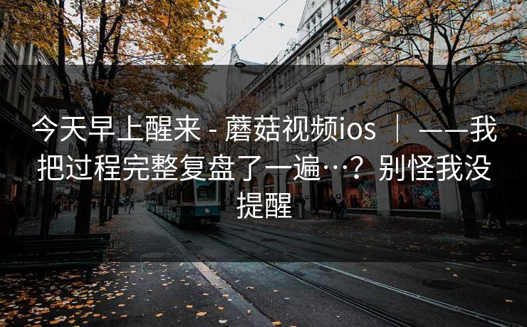 今天早上醒来 - 蘑菇视频ios | ——我把过程完整复盘了一遍…?别怪我没提醒 今天早上醒来 - 蘑菇视频ios | ——我把过程完整复盘了一遍…?别怪我没提醒