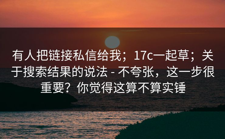 有人把链接私信给我;17c一起草;关于搜索结果的说法 - 不夸张,这一步很重要?你觉得这算不算实锤 有人把链接私信给我;17c一起草;关于搜索结果的说法 - 不夸张,这一步很重要?你觉得这算不算实锤