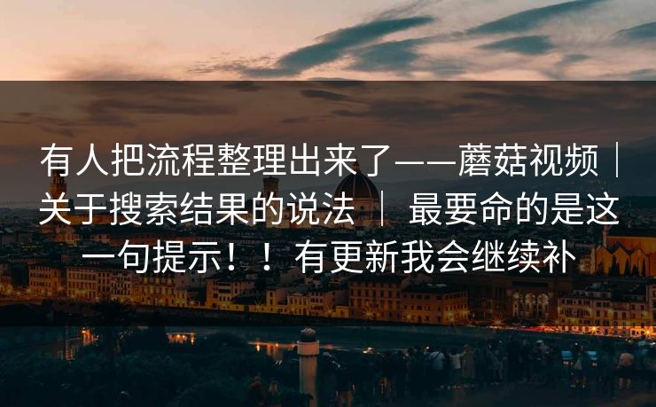 有人把流程整理出来了——蘑菇视频|关于搜索结果的说法 | 最要命的是这一句提示!!有更新我会继续补 有人把流程整理出来了——蘑菇视频|关于搜索结果的说法 | 最要命的是这一句提示!!有更新我会继续补