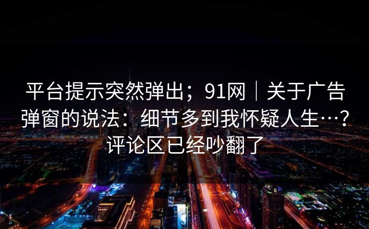 平台提示突然弹出;91网|关于广告弹窗的说法:细节多到我怀疑人生…?评论区已经吵翻了 平台提示突然弹出;91网|关于广告弹窗的说法:细节多到我怀疑人生…?评论区已经吵翻了