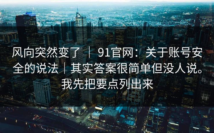 风向突然变了 | 91官网:关于账号安全的说法|其实答案很简单但没人说。我先把要点列出来 风向突然变了 | 91官网:关于账号安全的说法|其实答案很简单但没人说。我先把要点列出来