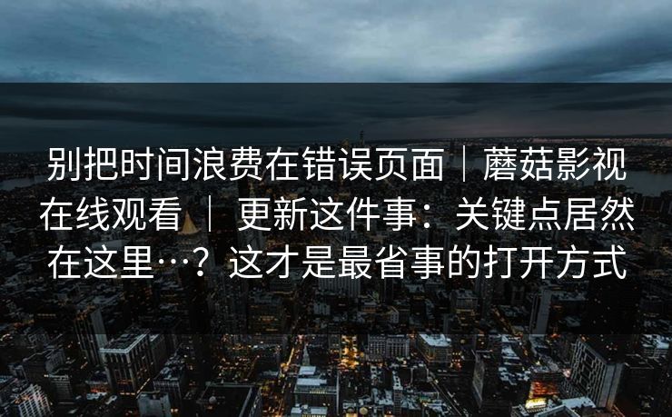 别把时间浪费在错误页面|蘑菇影视在线观看 | 更新这件事:关键点居然在这里…?这才是最省事的打开方式 别把时间浪费在错误页面|蘑菇影视在线观看 | 更新这件事:关键点居然在这里…?这才是最省事的打开方式