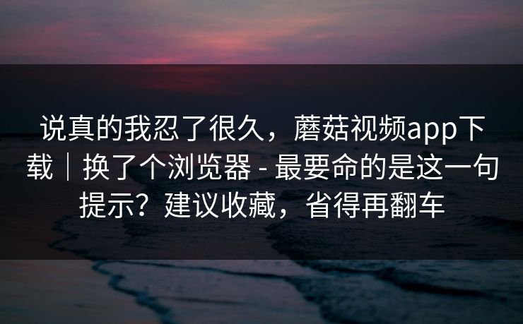 说真的我忍了很久,蘑菇视频app下载|换了个浏览器 - 最要命的是这一句提示?建议收藏,省得再翻车 说真的我忍了很久,蘑菇视频app下载|换了个浏览器 - 最要命的是这一句提示?建议收藏,省得再翻车