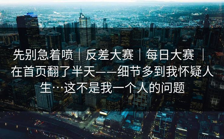 先别急着喷|反差大赛|每日大赛 | 在首页翻了半天——细节多到我怀疑人生…这不是我一个人的问题 先别急着喷|反差大赛|每日大赛 | 在首页翻了半天——细节多到我怀疑人生…这不是我一个人的问题