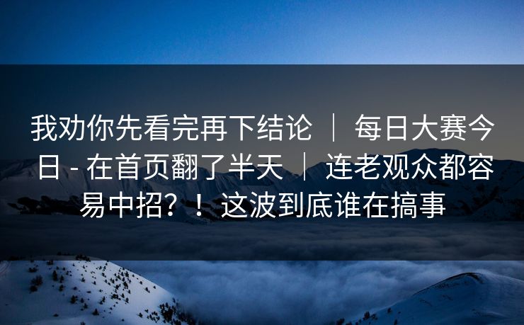 我劝你先看完再下结论 | 每日大赛今日 - 在首页翻了半天 | 连老观众都容易中招?!这波到底谁在搞事 我劝你先看完再下结论 | 每日大赛今日 - 在首页翻了半天 | 连老观众都容易中招?!这波到底谁在搞事
