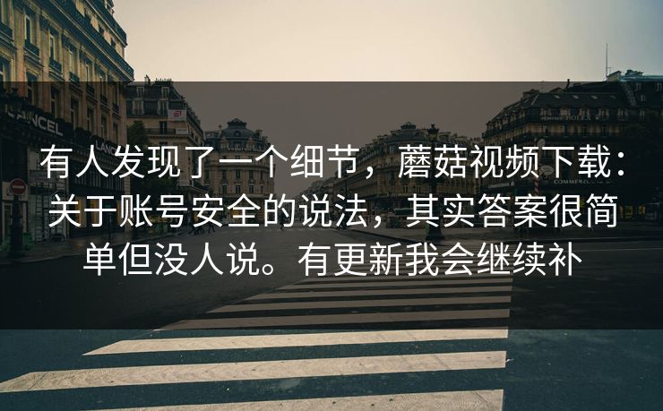 有人发现了一个细节,蘑菇视频下载:关于账号安全的说法,其实答案很简单但没人说。有更新我会继续补 有人发现了一个细节,蘑菇视频下载:关于账号安全的说法,其实答案很简单但没人说。有更新我会继续补