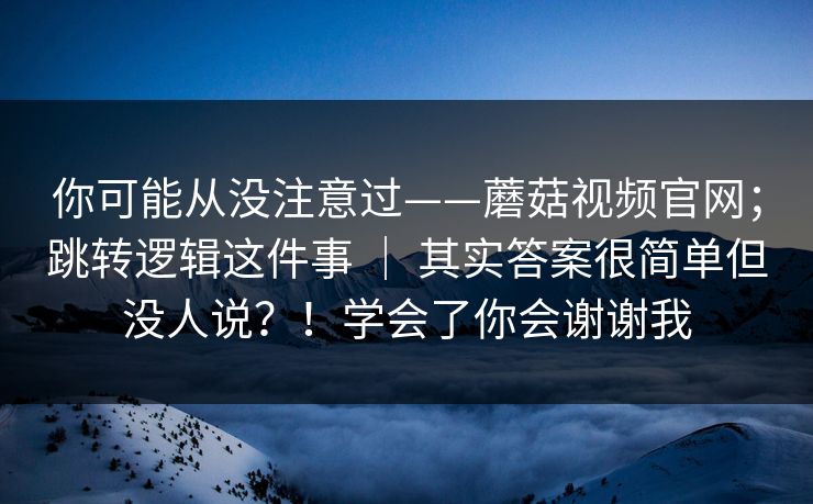 你可能从没注意过——蘑菇视频官网;跳转逻辑这件事 | 其实答案很简单但没人说?!学会了你会谢谢我 你可能从没注意过——蘑菇视频官网;跳转逻辑这件事 | 其实答案很简单但没人说?!学会了你会谢谢我