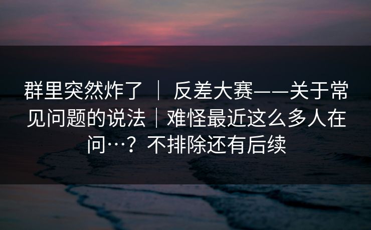 群里突然炸了 | 反差大赛——关于常见问题的说法|难怪最近这么多人在问…?不排除还有后续 群里突然炸了 | 反差大赛——关于常见问题的说法|难怪最近这么多人在问…?不排除还有后续