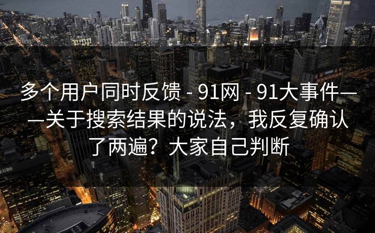 多个用户同时反馈 - 91网 - 91大事件——关于搜索结果的说法,我反复确认了两遍?大家自己判断 多个用户同时反馈 - 91网 - 91大事件——关于搜索结果的说法,我反复确认了两遍?大家自己判断