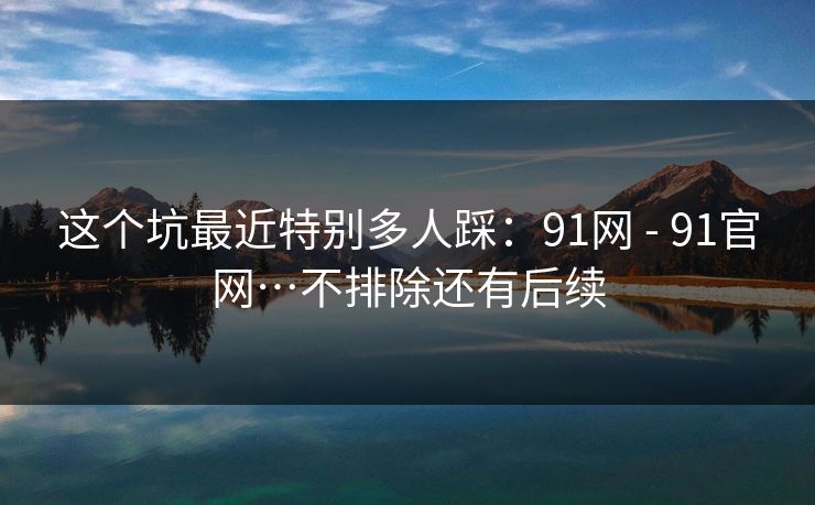 这个坑最近特别多人踩:91网 - 91官网…不排除还有后续 这个坑最近特别多人踩:91网 - 91官网…不排除还有后续
