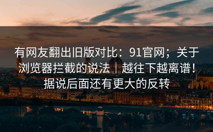 有网友翻出旧版对比:91官网;关于浏览器拦截的说法|越往下越离谱!据说后面还有更大的反转 有网友翻出旧版对比:91官网;关于浏览器拦截的说法|越往下越离谱!据说后面还有更大的反转