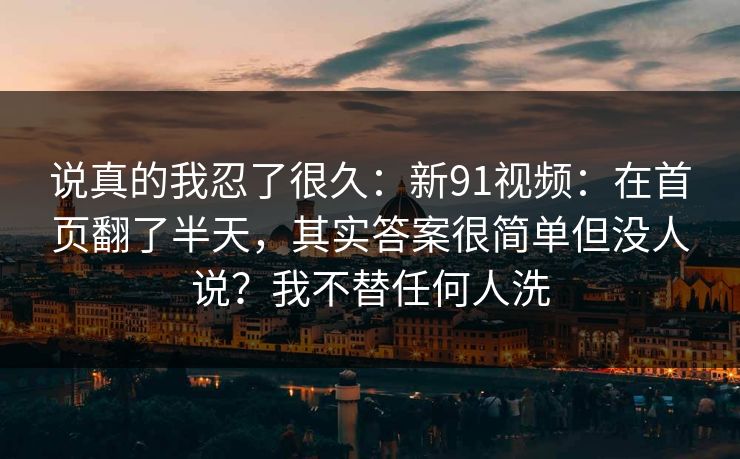 说真的我忍了很久:新91视频:在首页翻了半天,其实答案很简单但没人说?我不替任何人洗 说真的我忍了很久:新91视频:在首页翻了半天,其实答案很简单但没人说?我不替任何人洗