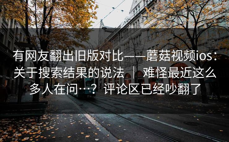 有网友翻出旧版对比——蘑菇视频ios:关于搜索结果的说法 | 难怪最近这么多人在问…?评论区已经吵翻了 有网友翻出旧版对比——蘑菇视频ios:关于搜索结果的说法 | 难怪最近这么多人在问…?评论区已经吵翻了