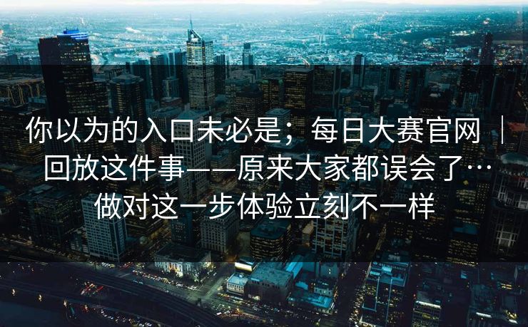 你以为的入口未必是;每日大赛官网 | 回放这件事——原来大家都误会了…做对这一步体验立刻不一样 你以为的入口未必是;每日大赛官网 | 回放这件事——原来大家都误会了…做对这一步体验立刻不一样