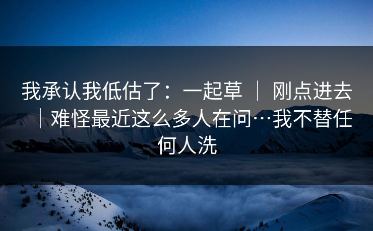 我承认我低估了:一起草 | 刚点进去|难怪最近这么多人在问…我不替任何人洗 我承认我低估了:一起草 | 刚点进去|难怪最近这么多人在问…我不替任何人洗