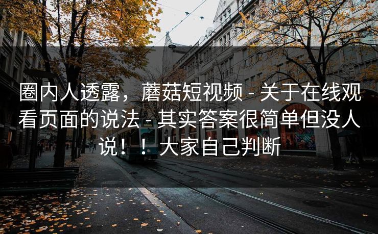 圈内人透露,蘑菇短视频 - 关于在线观看页面的说法 - 其实答案很简单但没人说!!大家自己判断 圈内人透露,蘑菇短视频 - 关于在线观看页面的说法 - 其实答案很简单但没人说!!大家自己判断