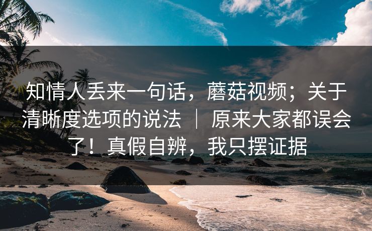 知情人丢来一句话,蘑菇视频;关于清晰度选项的说法 | 原来大家都误会了!真假自辨,我只摆证据 知情人丢来一句话,蘑菇视频;关于清晰度选项的说法 | 原来大家都误会了!真假自辨,我只摆证据