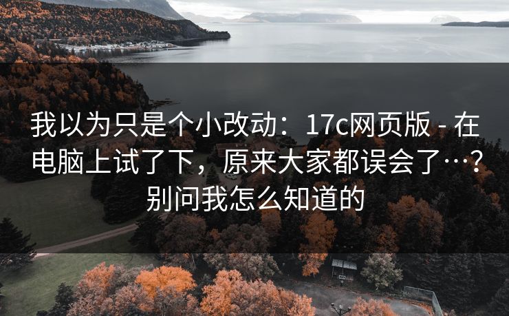 我以为只是个小改动:17c网页版 - 在电脑上试了下,原来大家都误会了…?别问我怎么知道的 我以为只是个小改动:17c网页版 - 在电脑上试了下,原来大家都误会了…?别问我怎么知道的