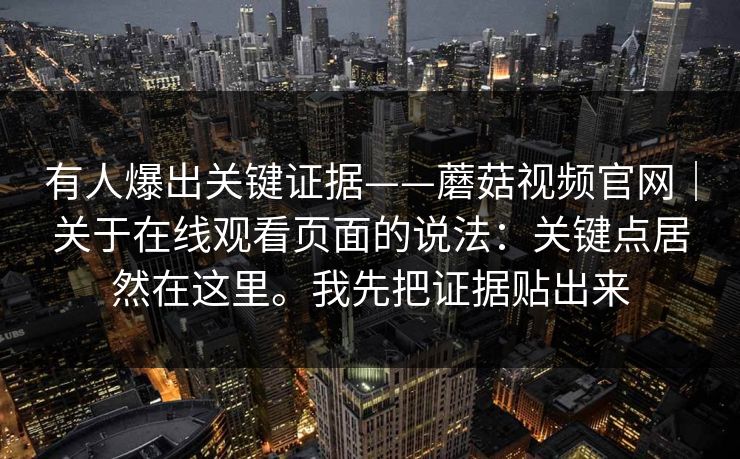 有人爆出关键证据——蘑菇视频官网｜关于在线观看页面的说法：关键点居然在这里。我先把证据贴出来