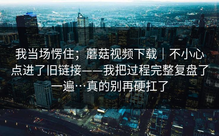 我当场愣住;蘑菇视频下载|不小心点进了旧链接——我把过程完整复盘了一遍…真的别再硬扛了 我当场愣住;蘑菇视频下载|不小心点进了旧链接——我把过程完整复盘了一遍…真的别再硬扛了