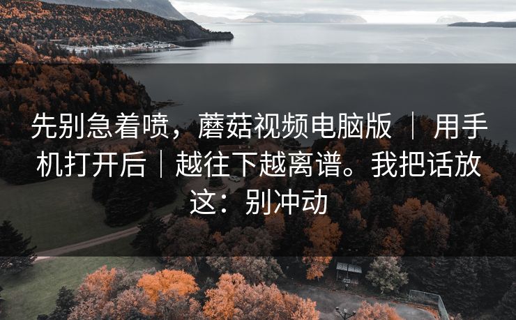 先别急着喷,蘑菇视频电脑版 | 用手机打开后|越往下越离谱。我把话放这:别冲动 先别急着喷,蘑菇视频电脑版 | 用手机打开后|越往下越离谱。我把话放这:别冲动