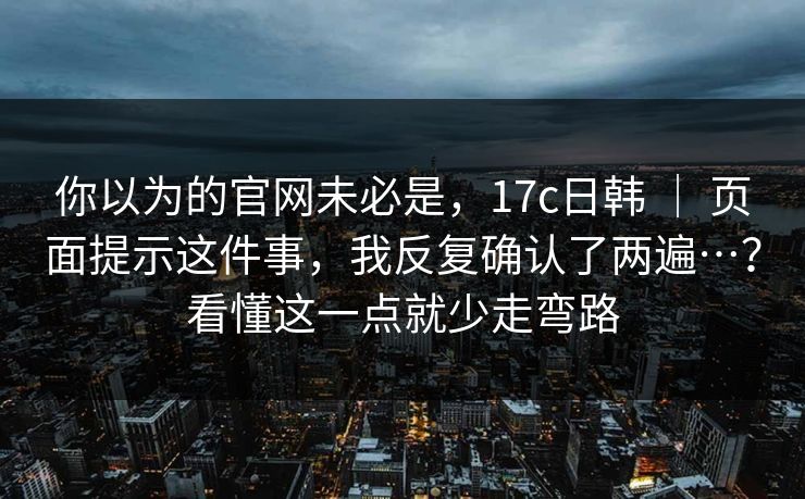 你以为的官网未必是，17c日韩 ｜ 页面提示这件事，我反复确认了两遍…？看懂这一点就少走弯路