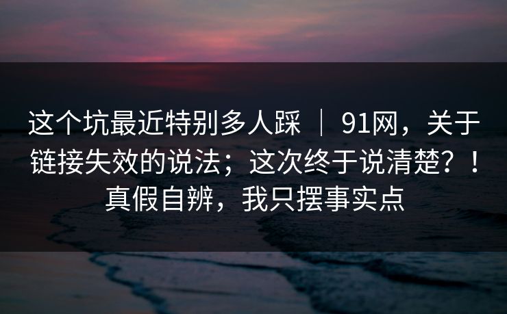 这个坑最近特别多人踩 ｜ 91网，关于链接失效的说法；这次终于说清楚？！真假自辨，我只摆事实点