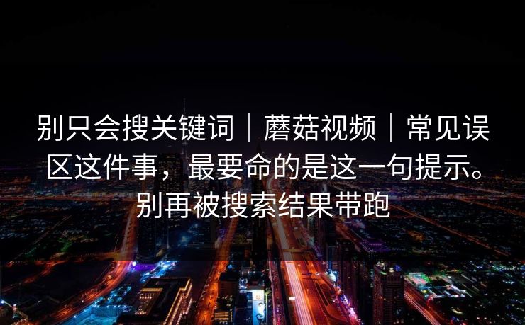 别只会搜关键词｜蘑菇视频｜常见误区这件事，最要命的是这一句提示。别再被搜索结果带跑