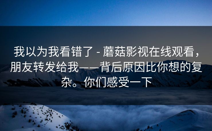 我以为我看错了 - 蘑菇影视在线观看,朋友转发给我——背后原因比你想的复杂。你们感受一下 我以为我看错了 - 蘑菇影视在线观看,朋友转发给我——背后原因比你想的复杂。你们感受一下