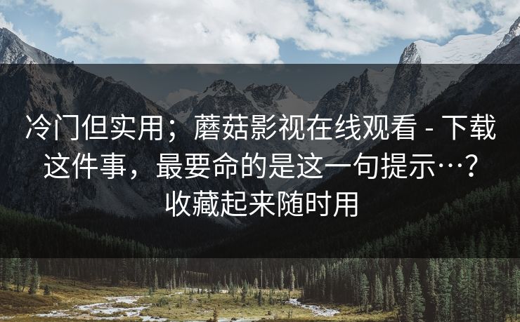 冷门但实用；蘑菇影视在线观看 - 下载这件事，最要命的是这一句提示…？收藏起来随时用