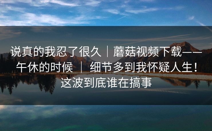 说真的我忍了很久|蘑菇视频下载——午休的时候 | 细节多到我怀疑人生!这波到底谁在搞事 说真的我忍了很久|蘑菇视频下载——午休的时候 | 细节多到我怀疑人生!这波到底谁在搞事