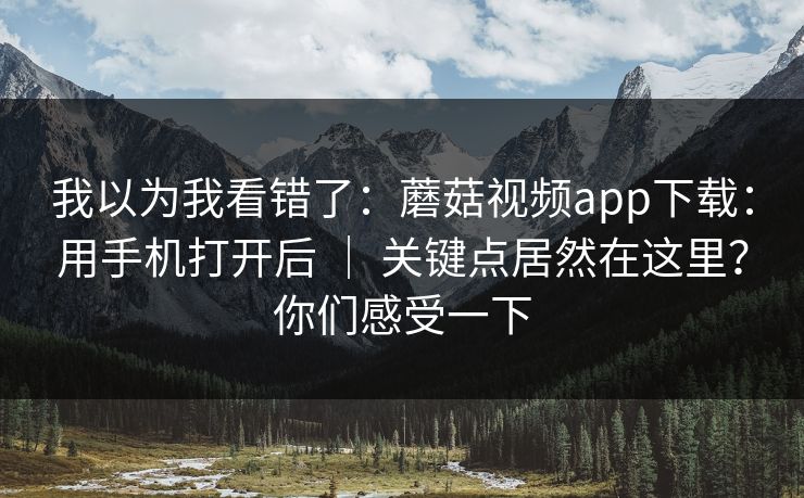 我以为我看错了：蘑菇视频app下载：用手机打开后 ｜ 关键点居然在这里？你们感受一下
