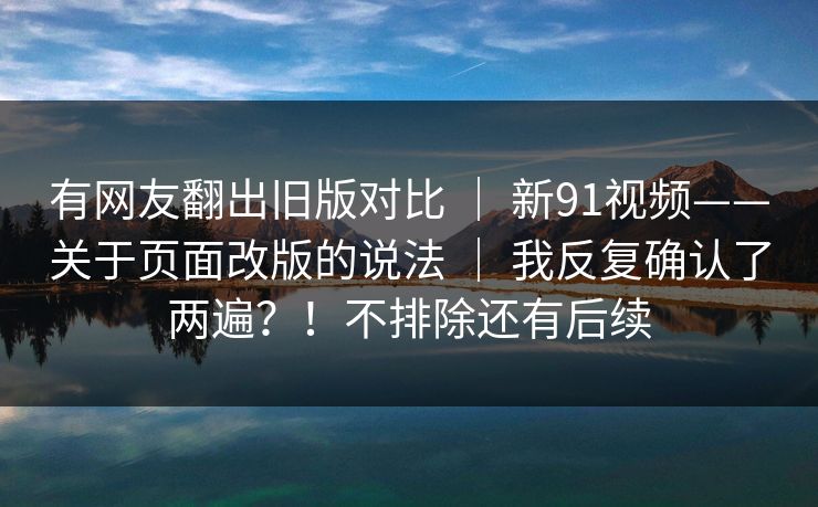 有网友翻出旧版对比 | 新91视频——关于页面改版的说法 | 我反复确认了两遍?!不排除还有后续 有网友翻出旧版对比 | 新91视频——关于页面改版的说法 | 我反复确认了两遍?!不排除还有后续