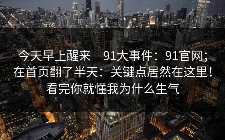 今天早上醒来|91大事件:91官网;在首页翻了半天:关键点居然在这里!看完你就懂我为什么生气 今天早上醒来|91大事件:91官网;在首页翻了半天:关键点居然在这里!看完你就懂我为什么生气