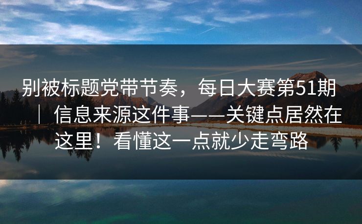 别被标题党带节奏，每日大赛第51期 ｜ 信息来源这件事——关键点居然在这里！看懂这一点就少走弯路