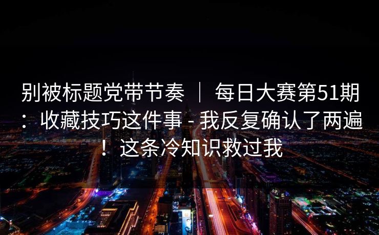 别被标题党带节奏 ｜ 每日大赛第51期：收藏技巧这件事 - 我反复确认了两遍！这条冷知识救过我