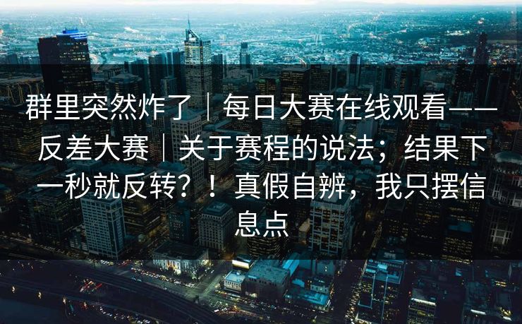 群里突然炸了|每日大赛在线观看——反差大赛|关于赛程的说法;结果下一秒就反转?!真假自辨,我只摆信息点 群里突然炸了|每日大赛在线观看——反差大赛|关于赛程的说法;结果下一秒就反转?!真假自辨,我只摆信息点