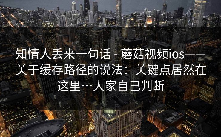 知情人丢来一句话 - 蘑菇视频ios——关于缓存路径的说法：关键点居然在这里…大家自己判断