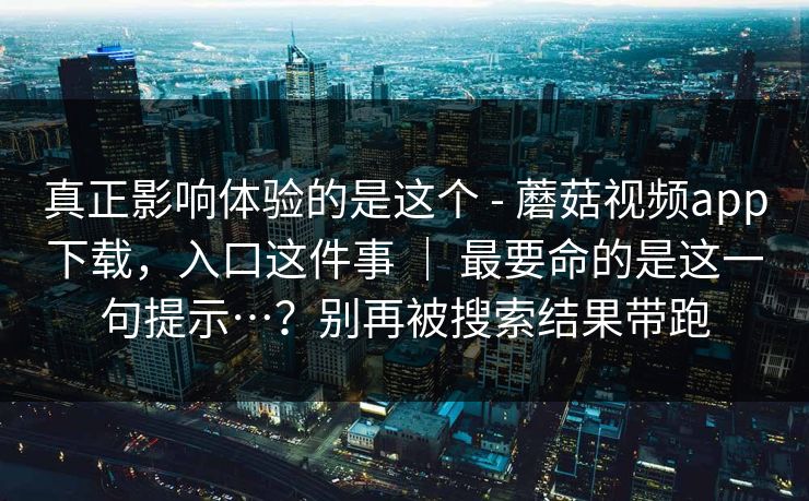 真正影响体验的是这个 - 蘑菇视频app下载，入口这件事 ｜ 最要命的是这一句提示…？别再被搜索结果带跑