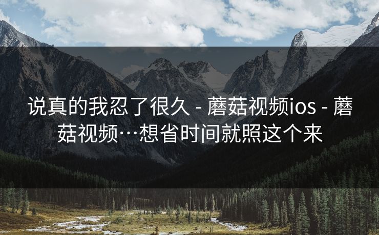 说真的我忍了很久 - 蘑菇视频ios - 蘑菇视频…想省时间就照这个来