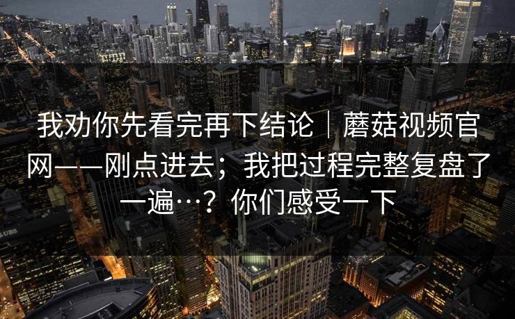 我劝你先看完再下结论｜蘑菇视频官网——刚点进去；我把过程完整复盘了一遍…？你们感受一下
