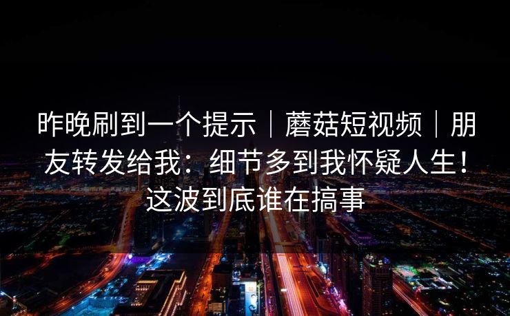 昨晚刷到一个提示|蘑菇短视频|朋友转发给我:细节多到我怀疑人生!这波到底谁在搞事 昨晚刷到一个提示|蘑菇短视频|朋友转发给我:细节多到我怀疑人生!这波到底谁在搞事