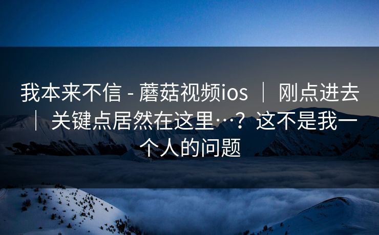 我本来不信 - 蘑菇视频ios ｜ 刚点进去 ｜ 关键点居然在这里…？这不是我一个人的问题
