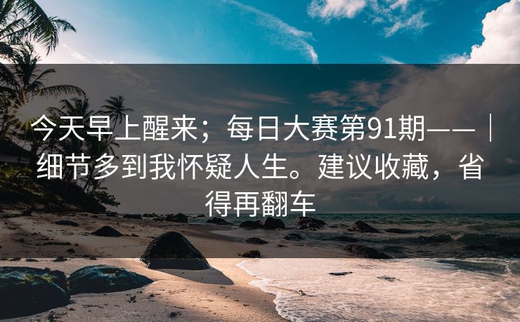 今天早上醒来;每日大赛第91期——|细节多到我怀疑人生。建议收藏,省得再翻车 今天早上醒来;每日大赛第91期——|细节多到我怀疑人生。建议收藏,省得再翻车
