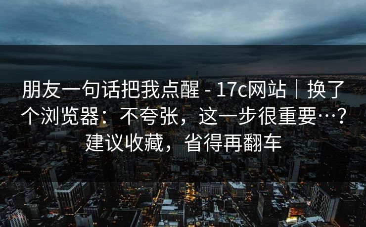 朋友一句话把我点醒 - 17c网站｜换了个浏览器：不夸张，这一步很重要…？建议收藏，省得再翻车