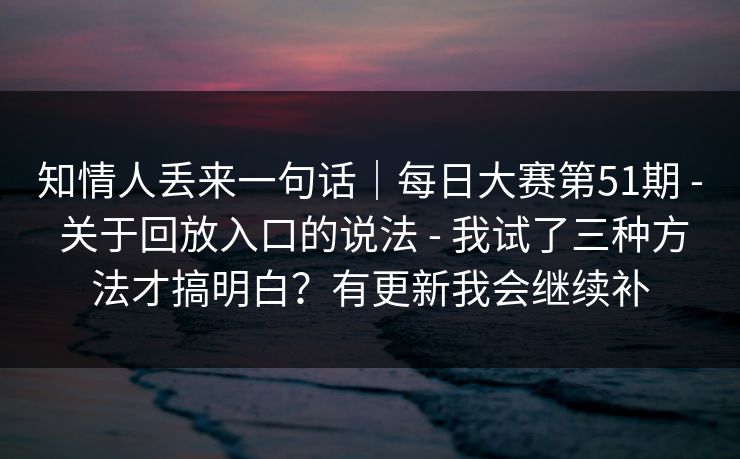 知情人丢来一句话|每日大赛第51期 - 关于回放入口的说法 - 我试了三种方法才搞明白?有更新我会继续补 知情人丢来一句话|每日大赛第51期 - 关于回放入口的说法 - 我试了三种方法才搞明白?有更新我会继续补