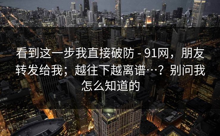 看到这一步我直接破防 - 91网，朋友转发给我；越往下越离谱…？别问我怎么知道的