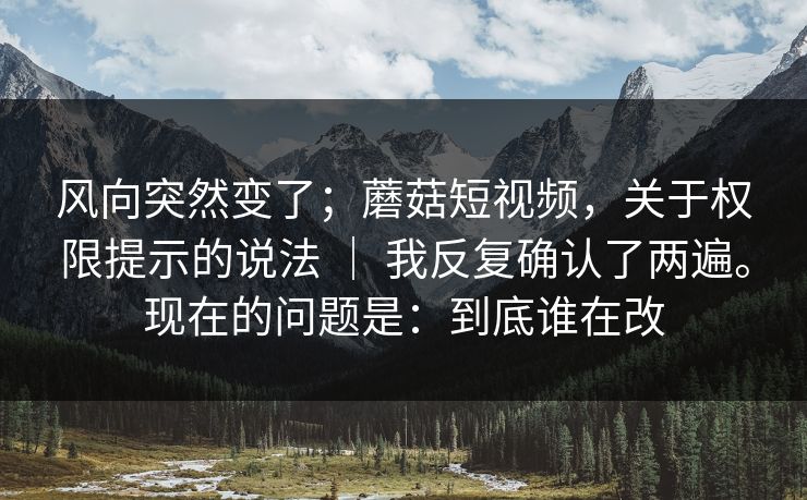 风向突然变了;蘑菇短视频,关于权限提示的说法 | 我反复确认了两遍。现在的问题是:到底谁在改 风向突然变了;蘑菇短视频,关于权限提示的说法 | 我反复确认了两遍。现在的问题是:到底谁在改