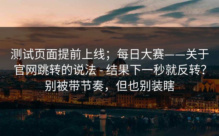 测试页面提前上线;每日大赛——关于官网跳转的说法 - 结果下一秒就反转?别被带节奏,但也别装瞎 测试页面提前上线;每日大赛——关于官网跳转的说法 - 结果下一秒就反转?别被带节奏,但也别装瞎